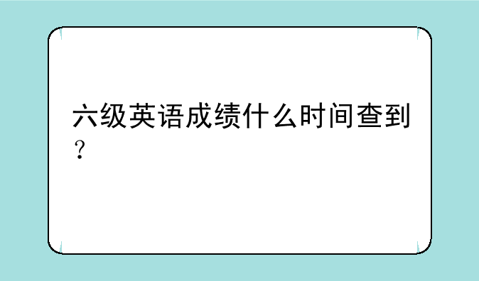 六级英语成绩什么时间查到？