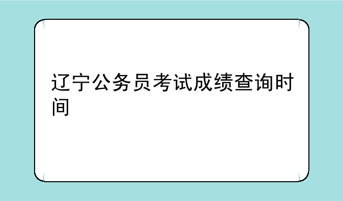 辽宁公务员考试成绩查询时间