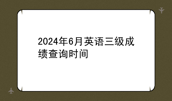 2024年6月英语三级成绩查询时间