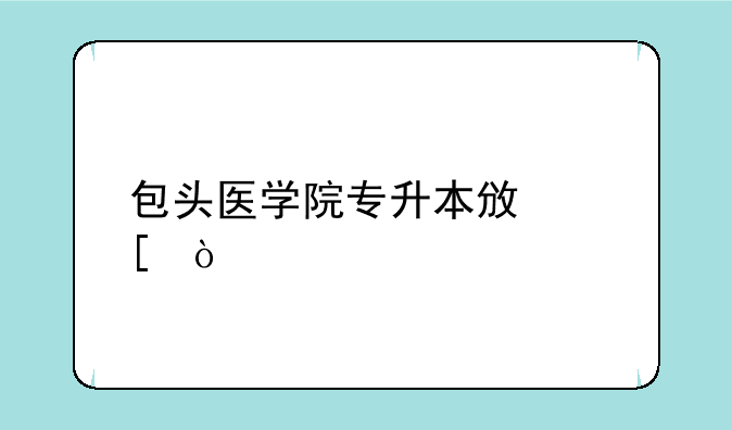 包头医学院专升本政策？