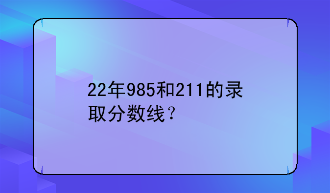 22年985和211的录取分数线？