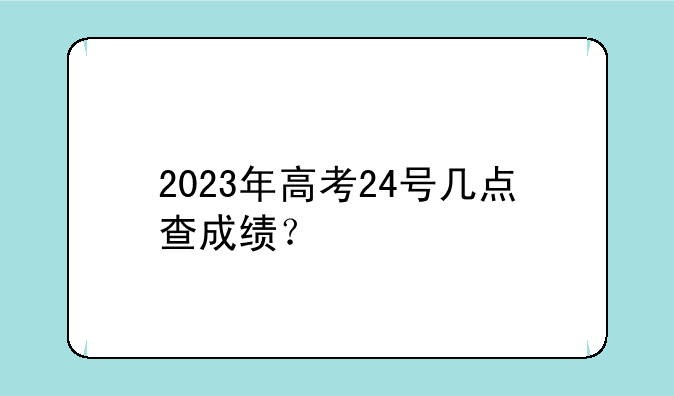 2023年高考24号几点查成绩？
