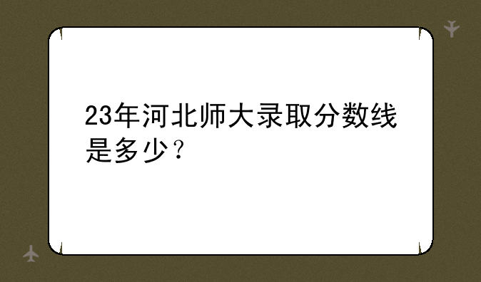 23年河北师大录取分数线是多少？