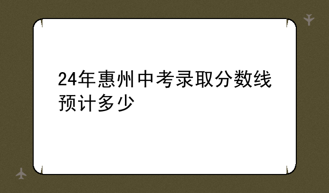 24年惠州中考录取分数线预计多少