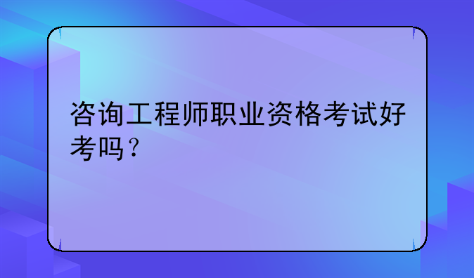咨询工程师职业资格考试好考吗？