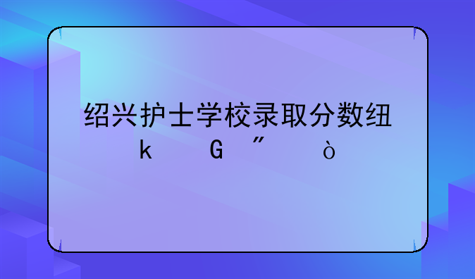 绍兴护士学校录取分数线多少分？