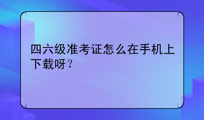 四六级准考证怎么在手机上下载呀？