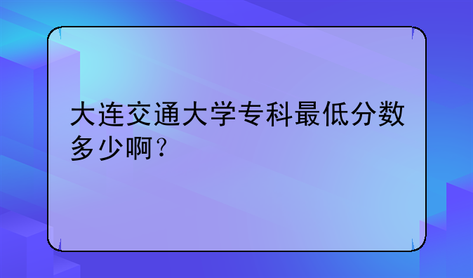 大连交通大学专科最低分数多少啊？