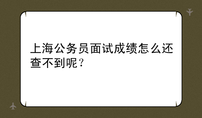 上海公务员面试成绩怎么还查不到呢？