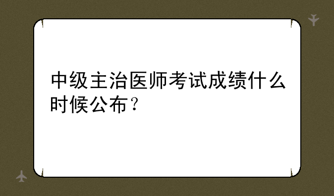 中级主治医师考试成绩什么时候公布？
