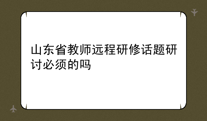 山东省教师远程研修话题研讨必须的吗