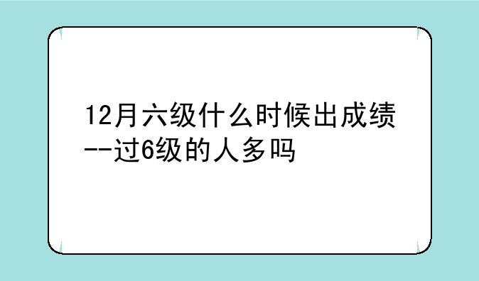 12月六级什么时候出成绩--过6级的人多吗