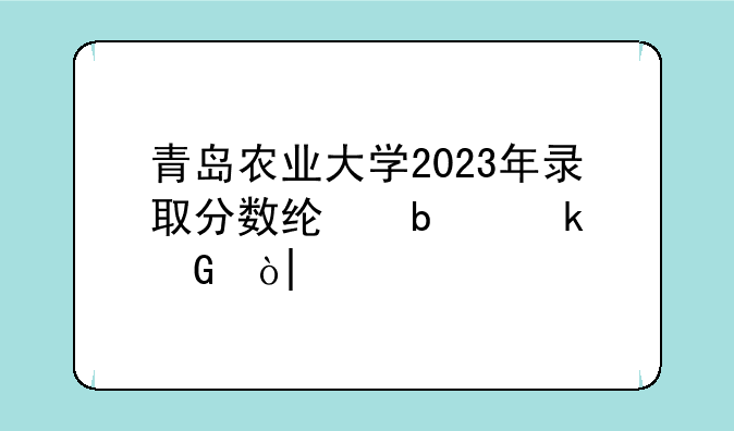 青岛农业大学2023年录取分数线是多少？?