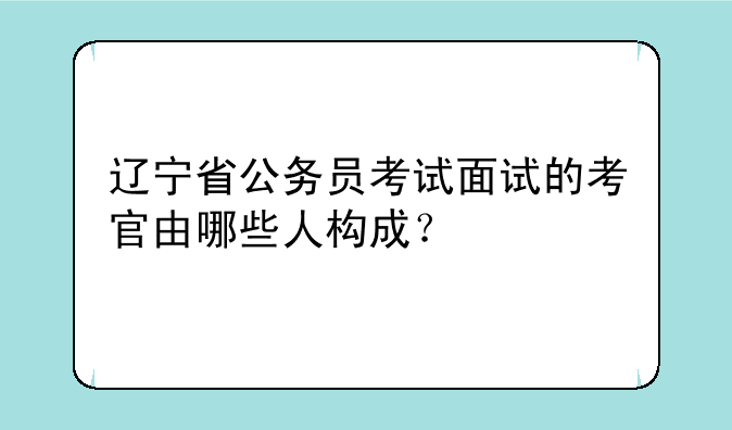 辽宁省公务员考试面试的考官由哪些人构成？