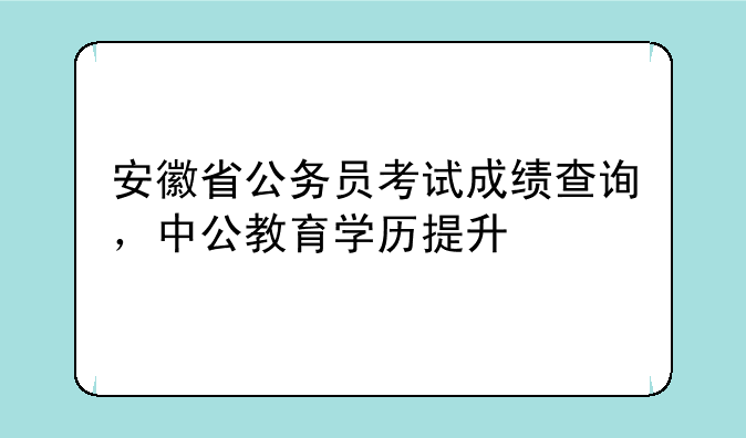 安徽省公务员考试成绩查询，中公教育学历提升