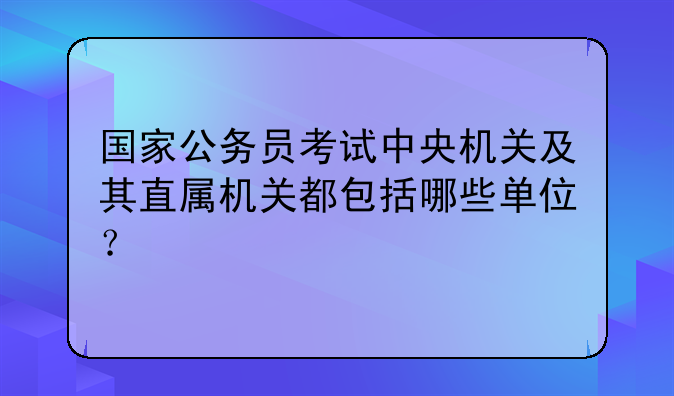 国家公务员考试中央机关及其直属机关都包括哪些单位？