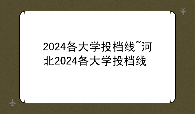 2024各大学投档线~河北2024各大学投档线