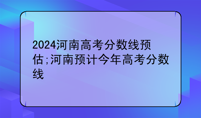2024河南高考分数线预估;河南预计今年高考分数线