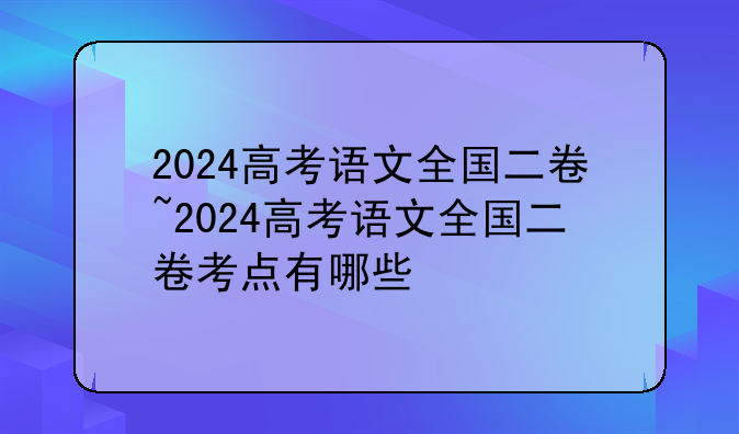 2024高考语文全国二卷~2024高考语文全国二卷考点有哪些