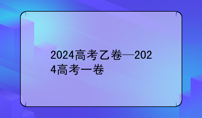 2024高考乙卷—2024高考一卷