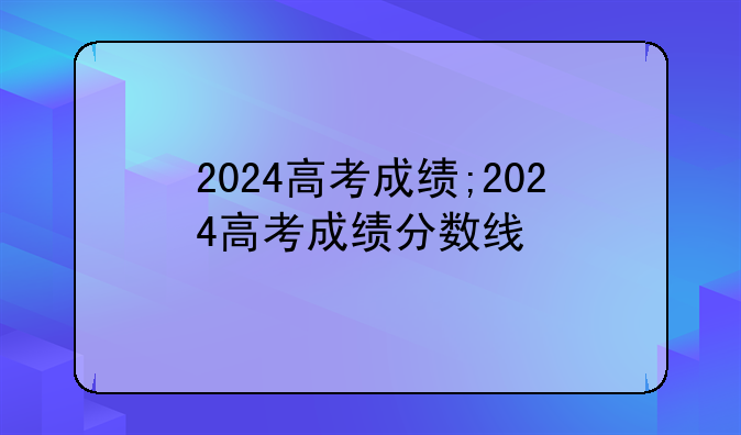 2024高考成绩;2024高考成绩分数线