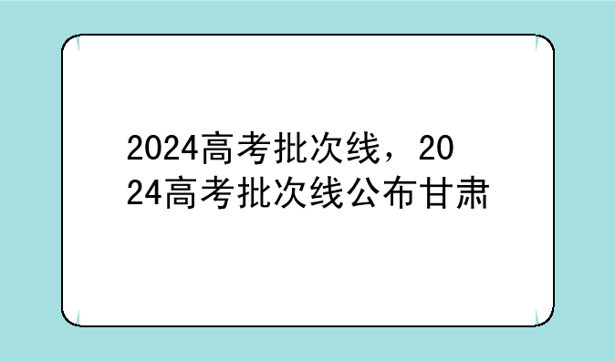 2024高考批次线，2024高考批次线公布甘肃