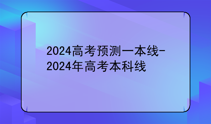 2024高考预测一本线-2024年高考本科线