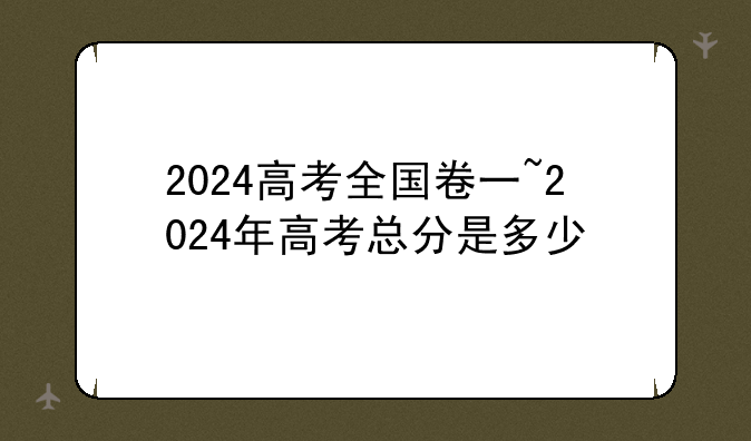 2024高考全国卷一~2024年高考总分是多少