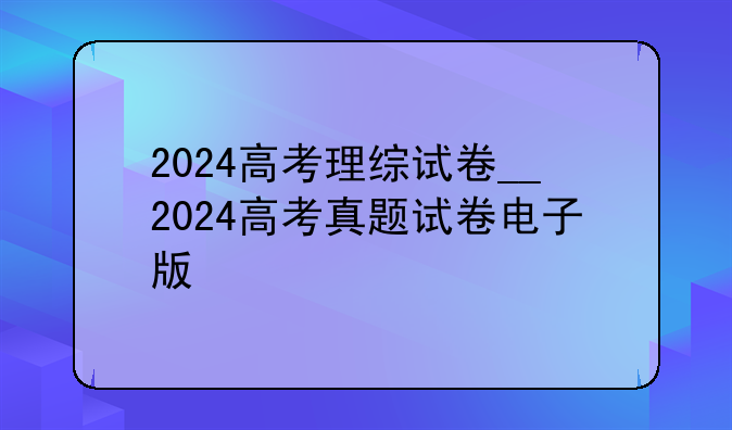 2024高考理综试卷__2024高考真题试卷电子版