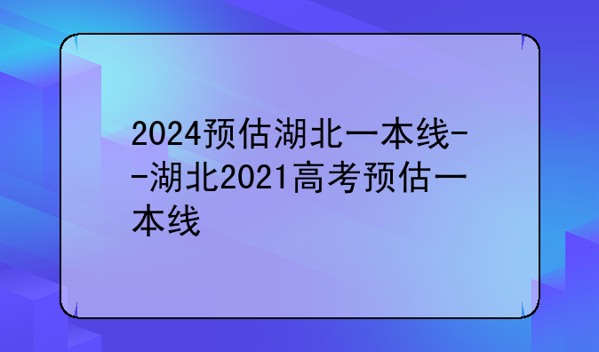 2024预估湖北一本线--湖北2021高考预估一本线