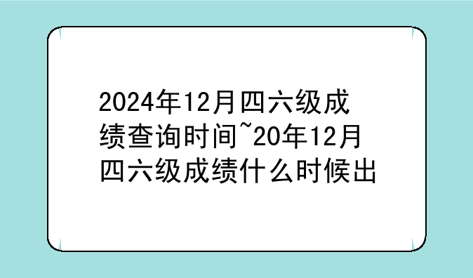 2024年12月四六级成绩查询时间~20年12月四六级成绩什么时候出