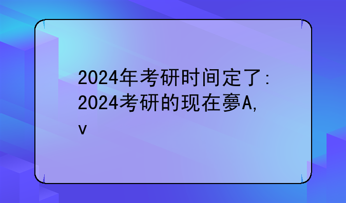 2024年考研时间定了:2024考研的现在大几