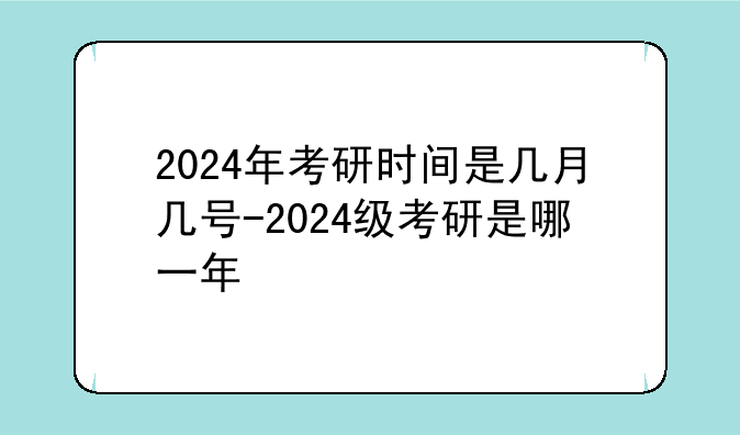 2024年考研时间是几月几号-2024级考研是哪一年