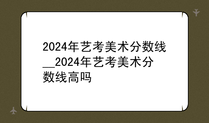 2024年艺考美术分数线__2024年艺考美术分数线高吗