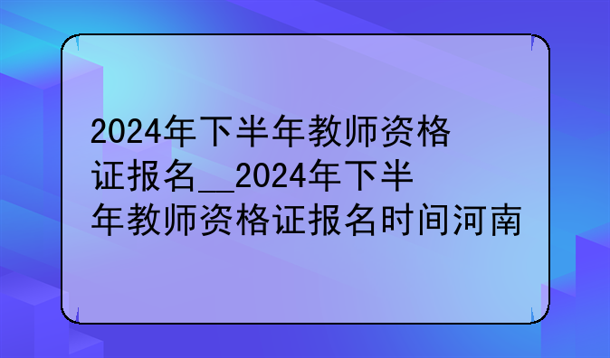 2024年下半年教师资格证报名__2024年下半年教师资格证报名时间河南