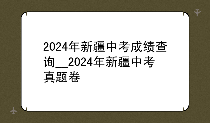 2024年新疆中考成绩查询__2024年新疆中考真题卷
