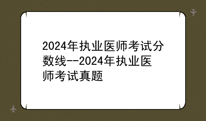 2024年执业医师考试分数线--2024年执业医师考试真题