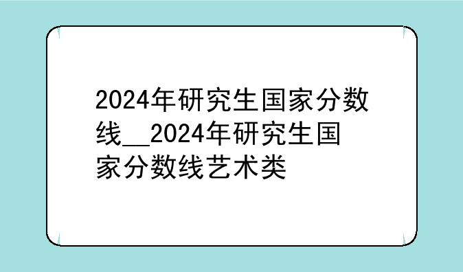 2024年研究生国家分数线__2024年研究生国家分数线艺术类