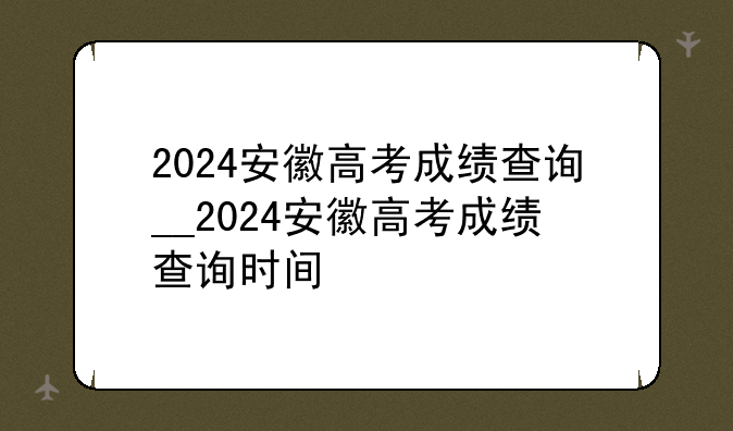 2024安徽高考成绩查询__2024安徽高考成绩查询时间