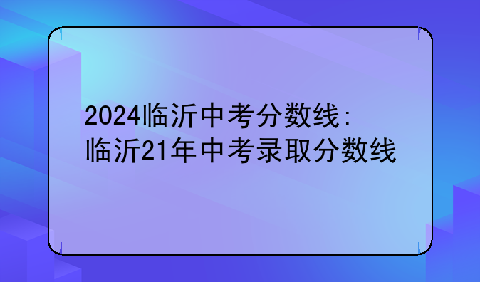 2024临沂中考分数线:临沂21年中考录取分数线