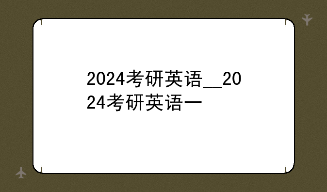 2024考研英语__2024考研英语一