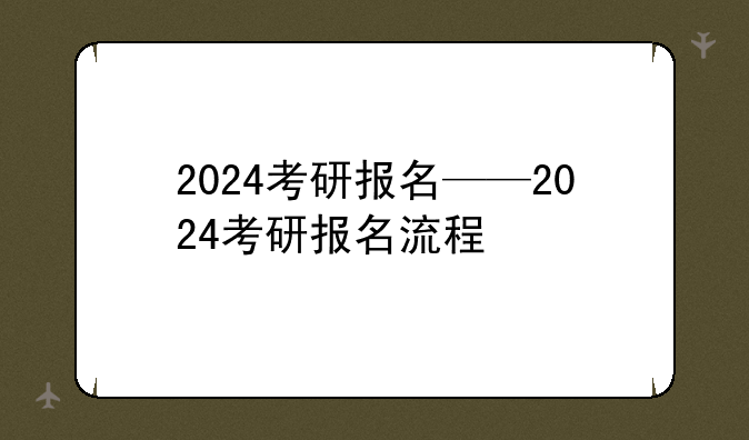 2024考研报名——2024考研报名流程
