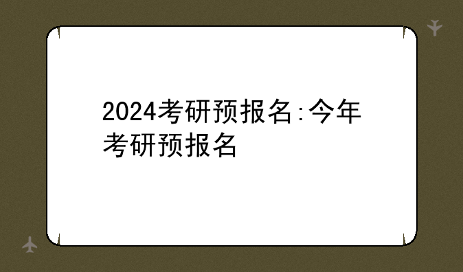 2024考研预报名:今年考研预报名