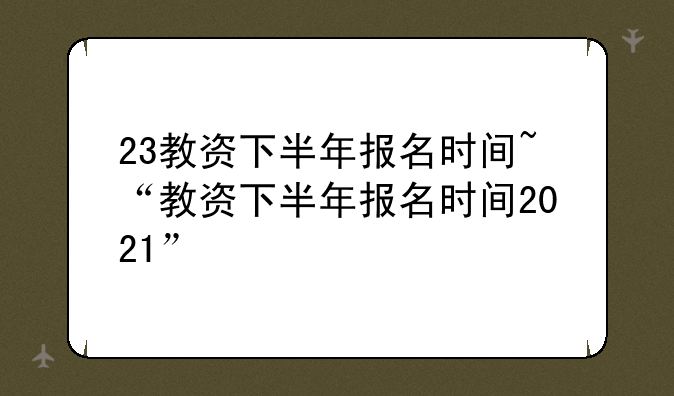 23教资下半年报名时间~“教资下半年报名时间2021”