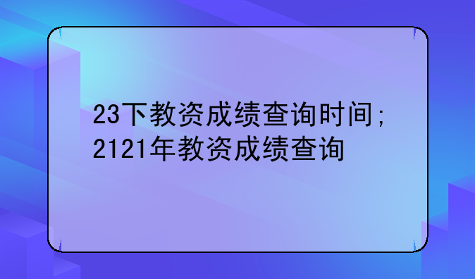 23下教资成绩查询时间;2121年教资成绩查询