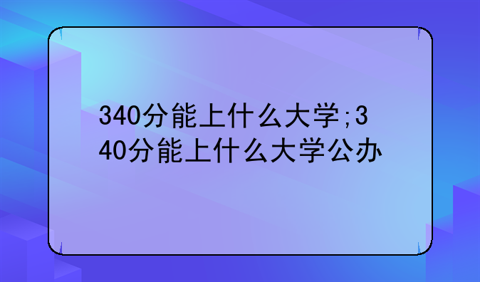 340分能上什么大学;340分能上什么大学公办