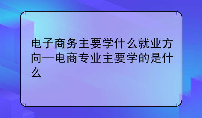 电子商务主要学什么就业方向—电商专业主要学的是什么