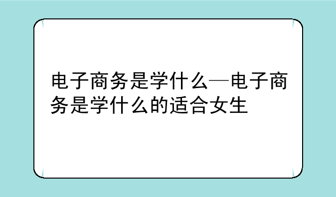 电子商务是学什么—电子商务是学什么的适合女生