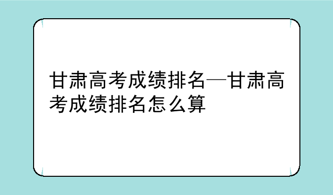 甘肃高考成绩排名—甘肃高考成绩排名怎么算
