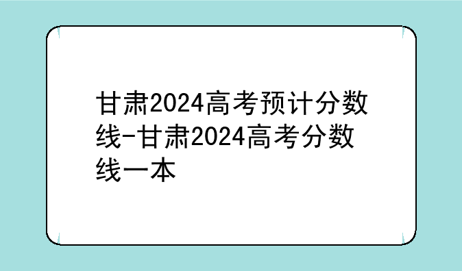 甘肃2024高考预计分数线-甘肃2024高考分数线一本